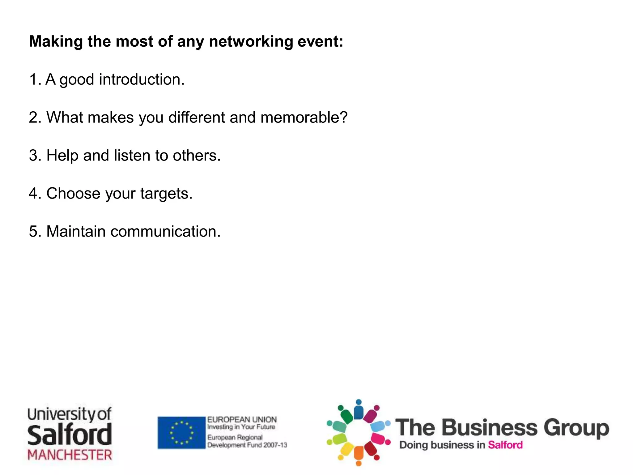 Making the most of any networking event:
1. A good introduction.
2. What makes you different and memorable?
3. Help and listen to others.
4. Choose your targets.
5. Maintain communication.
 
