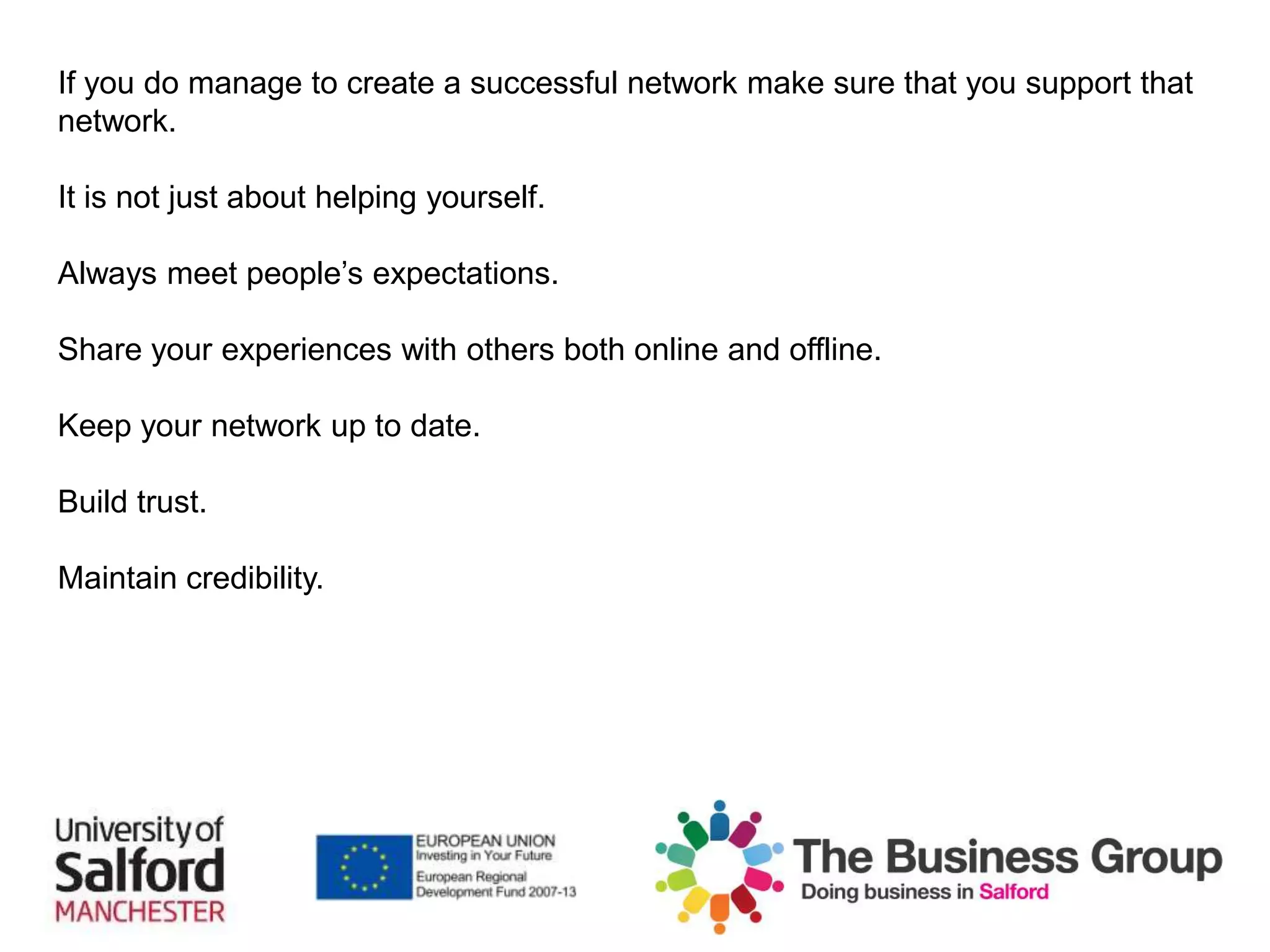 If you do manage to create a successful network make sure that you support that
network.
It is not just about helping yourself.
Always meet people’s expectations.
Share your experiences with others both online and offline.
Keep your network up to date.
Build trust.
Maintain credibility.
 