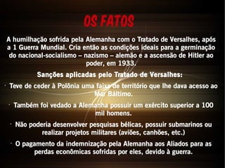 Os fatos 
A humilhação sofrida pela Alemanha com o Tratado de Versalhes, após 
a 1 Guerra Mundial. Cria então as condições ideais para a germinação 
do nacional-socialismo – nazismo – alemão e a ascensão de Hitler ao 
poder, em 1933. 
Sanções aplicadas pelo Tratado de Versalhes: 
• Teve de ceder à Polônia uma faixa de território que lhe dava acesso ao 
Mar Báltimo. 
• Também foi vedado a Alemanha possuir um exército superior a 100 
mil homens. 
• Não poderia desenvolver pesquisas bélicas, possuir submarinos ou 
realizar projetos militares (aviões, canhões, etc.) 
• O pagamento da indemnização pela Alemanha aos Aliados para as 
perdas econômicas sofridas por eles, devido à guerra. 
 