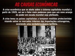 AS Causas Econômicas 
A crise econômica que se abate sobre o sistema capitalista mundial a 
partir de 1929, vai ser o fator mais poderoso para que um novo arranjo 
do poder em escala mundial seja pleiteado. 
A crise levou os países capitalistas a tomarem medidas protecionistas 
visando salvar os mercados internos das importações estrangeiras, 
ocorrendo uma verdadeira guerra tarifária. 
 