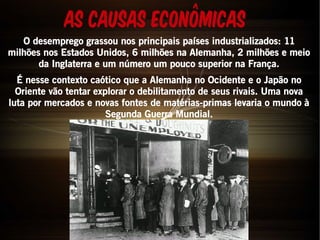As Causas Econômicas 
O desemprego grassou nos principais países industrializados: 11 
milhões nos Estados Unidos, 6 milhões na Alemanha, 2 milhões e meio 
da Inglaterra e um número um pouco superior na França. 
É nesse contexto caótico que a Alemanha no Ocidente e o Japão no 
Oriente vão tentar explorar o debilitamento de seus rivais. Uma nova 
luta por mercados e novas fontes de matérias-primas levaria o mundo à 
Segunda Guerra Mundial. 
 