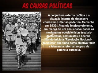 As causas Políticas 
A conjuntura externa caótica e a 
situação interna de desespero 
conduzem Hitler ao poder na Alemanha 
em 1933. Atuando implacavelmente, 
em menos de um ano sufocou todos os 
movimentos oposicionistas (sociais-democratas, 
comunistas e liberais) 
dando início à "Revolução Nacional-socialista" 
que tinha como objetivo fazer 
a Alemanha retornar ao grau de 
potência européia. 
 