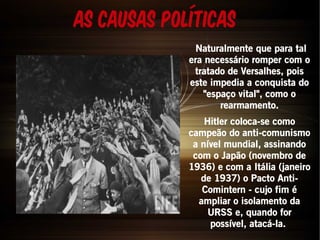 As causas Políticas 
Naturalmente que para tal 
era necessário romper com o 
tratado de Versalhes, pois 
este impedia a conquista do 
"espaço vital", como o 
rearmamento. 
Hitler coloca-se como 
campeão do anti-comunismo 
a nível mundial, assinando 
com o Japão (novembro de 
1936) e com a Itália (janeiro 
de 1937) o Pacto Anti- 
Comintern - cujo fim é 
ampliar o isolamento da 
URSS e, quando for 
possível, atacá-la. 
 