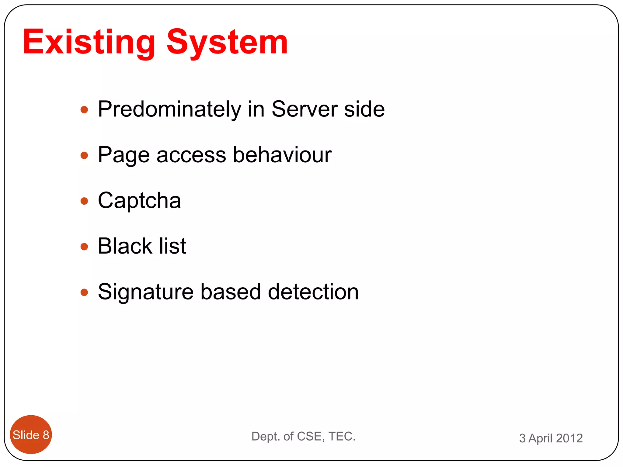 Existing System
           Predominately in Server side

           Page access behaviour

           Captcha

           Black list

           Signature based detection




Slide 8                   Dept. of CSE, TEC.   3 April 2012
 
