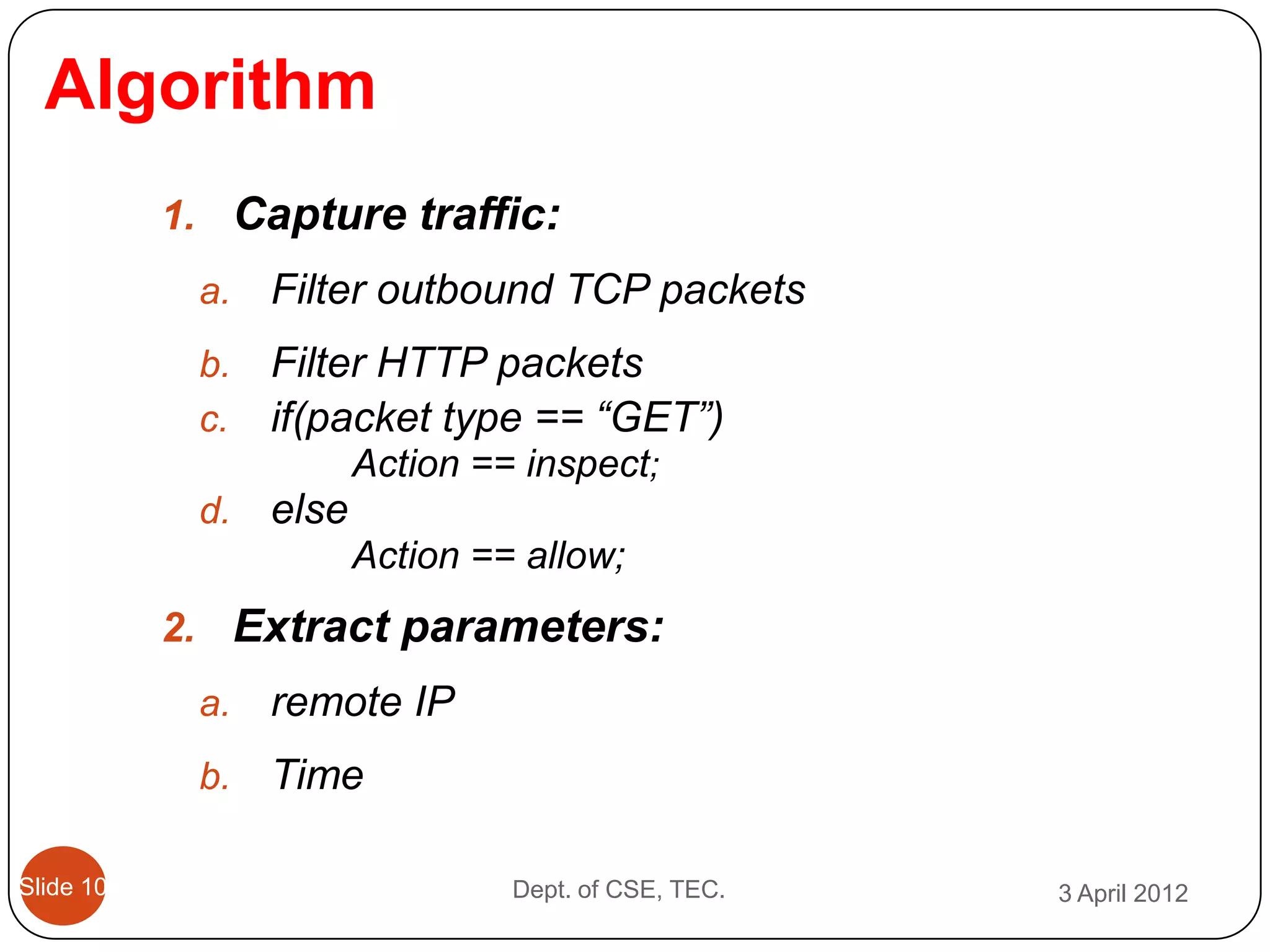 Algorithm
           1. Capture traffic:
            a.   Filter outbound TCP packets
            b.   Filter HTTP packets
            c.   if(packet type == “GET”)
                        Action == inspect;
            d.   else
                        Action == allow;
           2. Extract parameters:
            a.   remote IP
            b.   Time

Slide 10                         Dept. of CSE, TEC.   3 April 2012
 