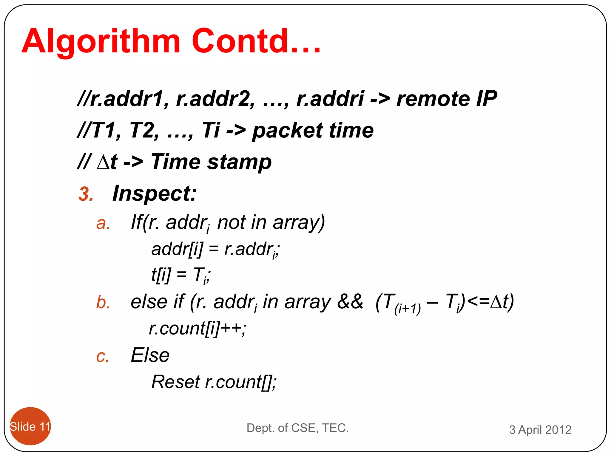 Algorithm Contd…
           //r.addr1, r.addr2, …, r.addri -> remote IP
           //T1, T2, …, Ti -> packet time
           // ∆t -> Time stamp
           3. Inspect:
            a.   If(r. addri not in array)
                   addr[i] = r.addri;
                   t[i] = Ti;
            b.   else if (r. addri in array && (T(i+1) – Ti)<=∆t)
                   r.count[i]++;
            c.   Else
                   Reset r.count[];

Slide 11                           Dept. of CSE, TEC.           3 April 2012
 