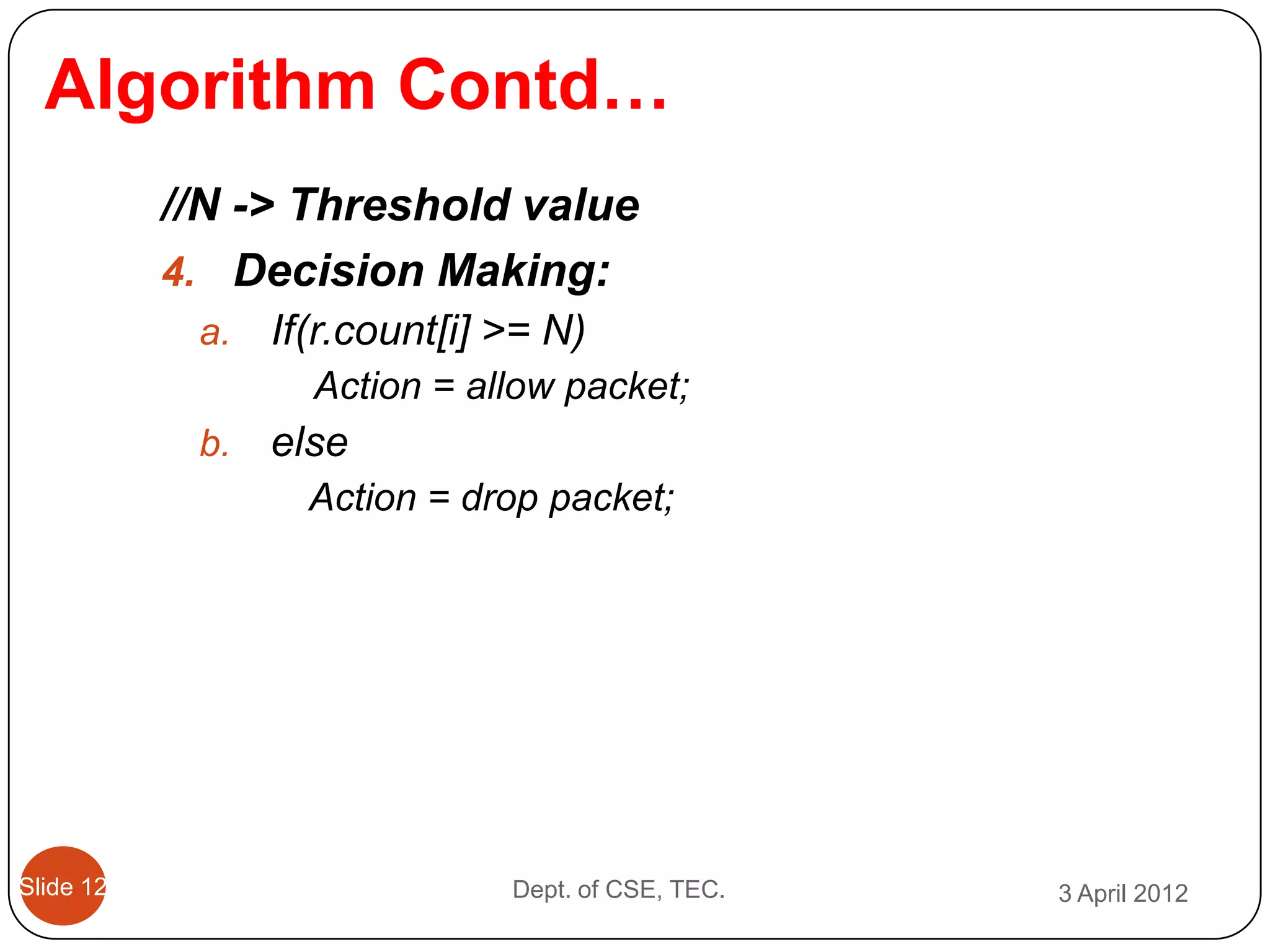 Algorithm Contd…
           //N -> Threshold value
           4. Decision Making:
            a.   If(r.count[i] >= N)
                   Action = allow packet;
            b.   else
                   Action = drop packet;




Slide 12                       Dept. of CSE, TEC.   3 April 2012
 