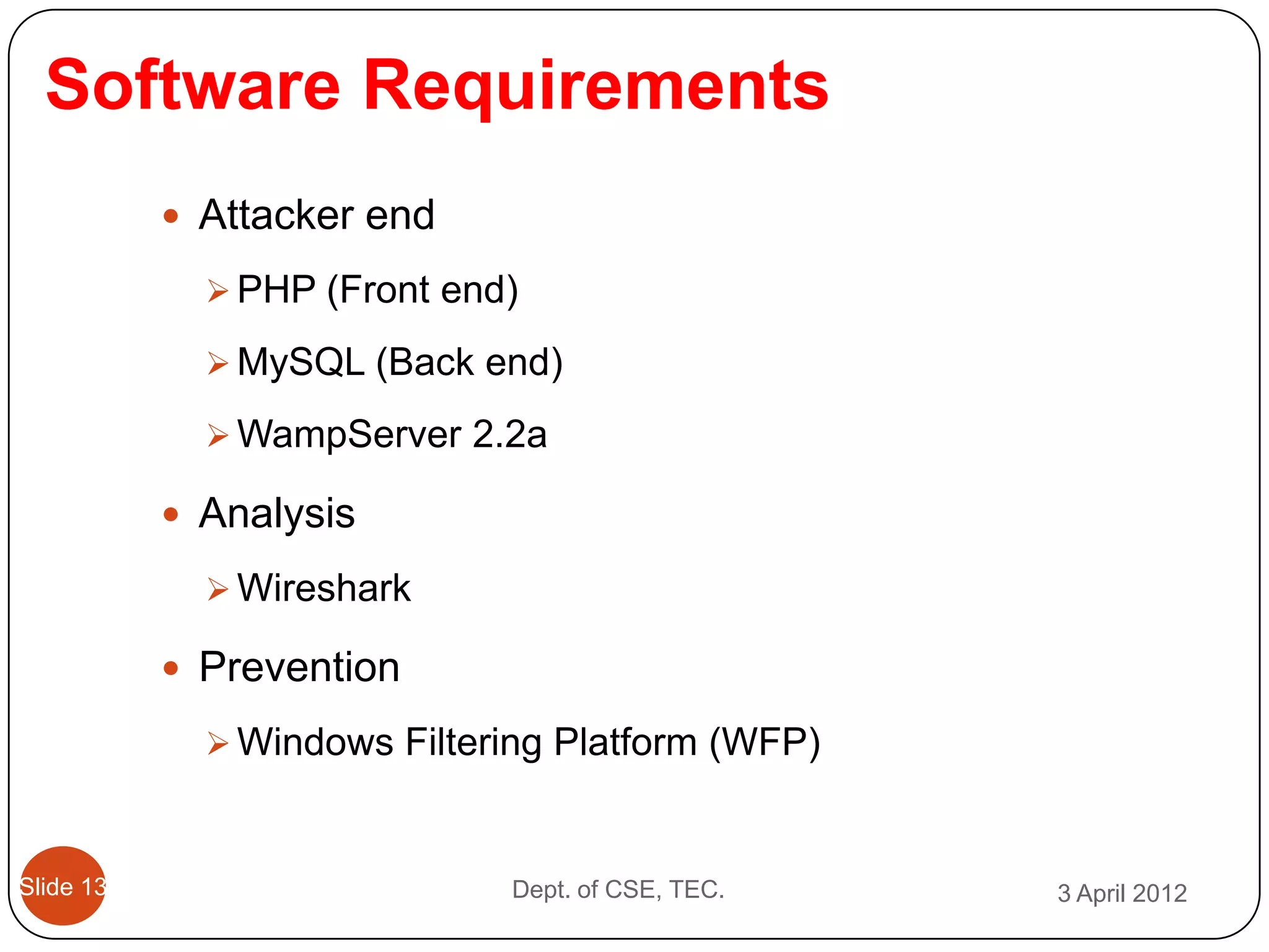 Software Requirements
            Attacker end

              PHP (Front end)

              MySQL (Back end)

              WampServer 2.2a

            Analysis

              Wireshark

            Prevention

              Windows Filtering Platform (WFP)



Slide 13                     Dept. of CSE, TEC.   3 April 2012
 