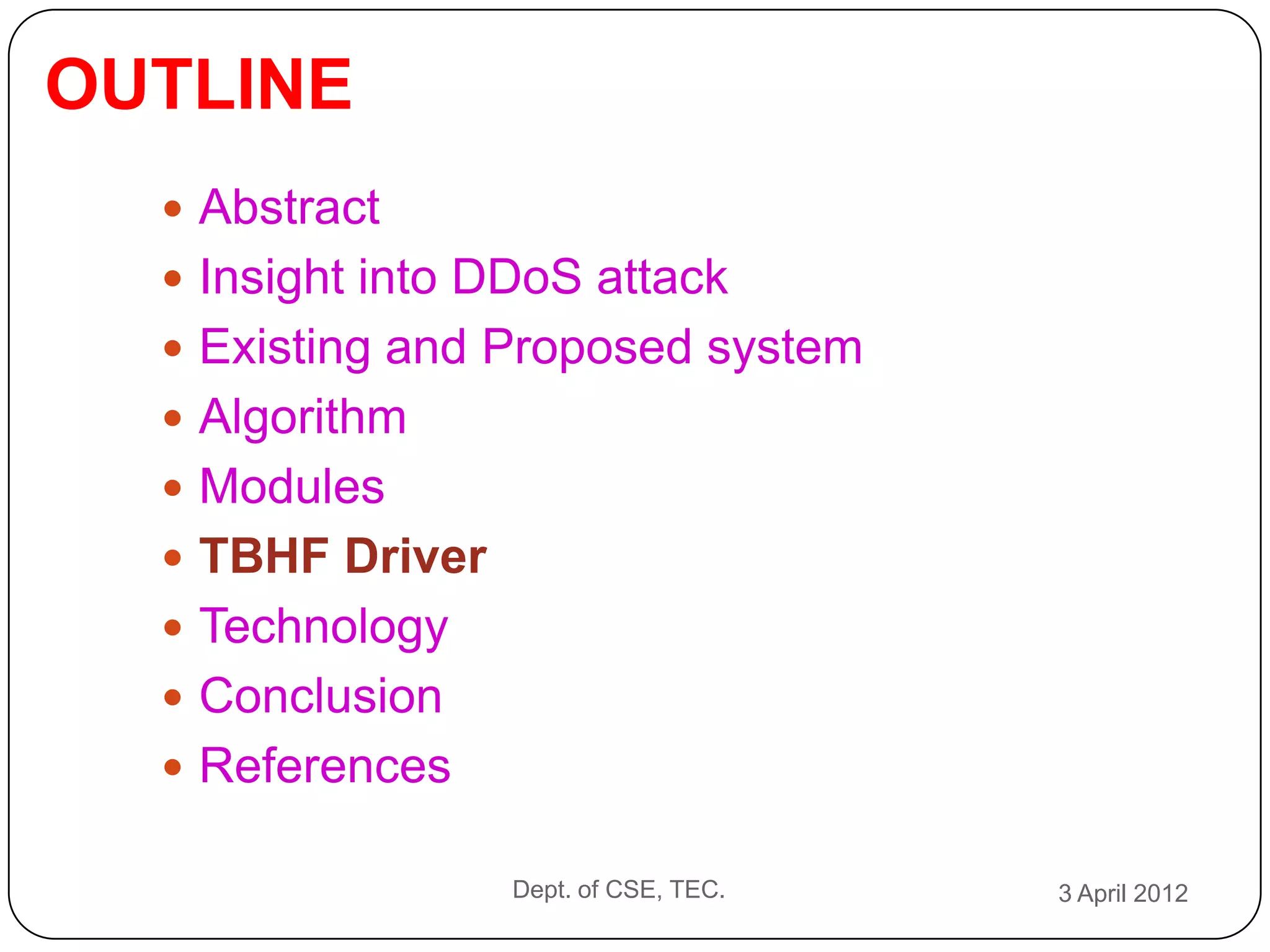 OUTLINE
   Abstract
   Insight into DDoS attack
   Existing and Proposed system
   Algorithm
   Modules
   TBHF Driver
   Technology
   Conclusion
   References

                  Dept. of CSE, TEC.   3 April 2012
 