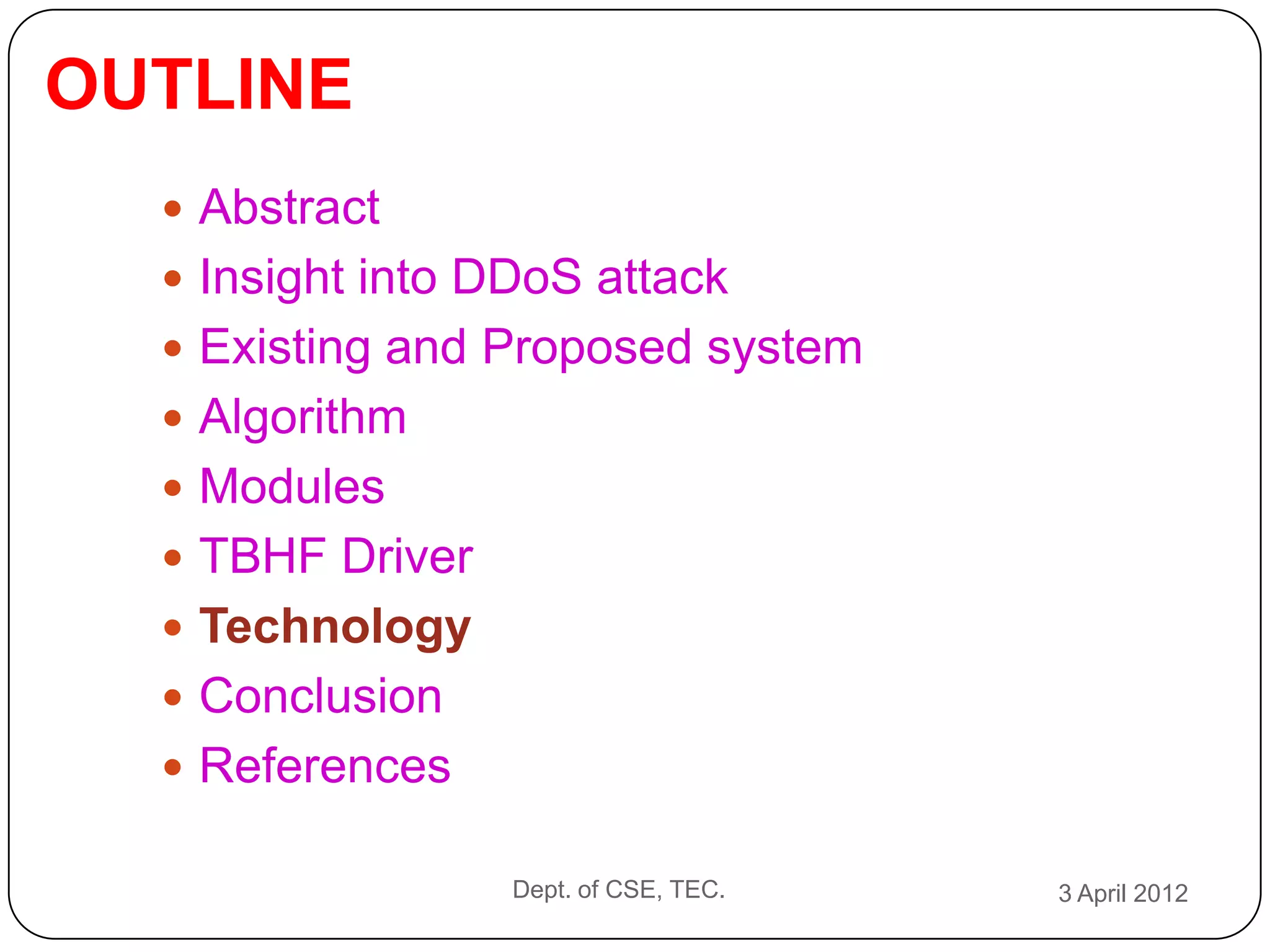 OUTLINE
   Abstract
   Insight into DDoS attack
   Existing and Proposed system
   Algorithm
   Modules
   TBHF Driver
   Technology
   Conclusion
   References

                  Dept. of CSE, TEC.   3 April 2012
 