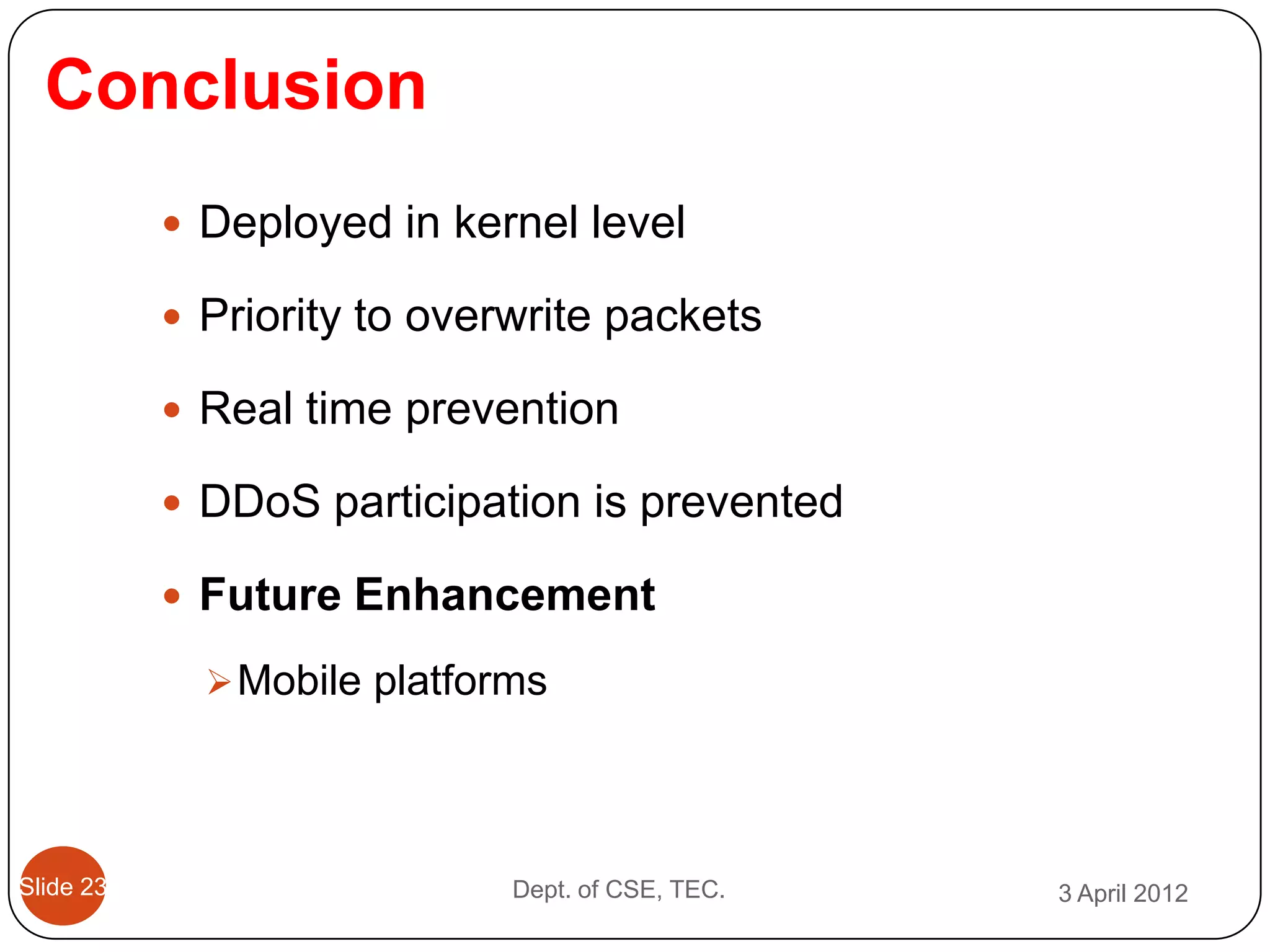 Conclusion
            Deployed in kernel level

            Priority to overwrite packets

            Real time prevention

            DDoS participation is prevented

            Future Enhancement

              Mobile platforms




Slide 23                     Dept. of CSE, TEC.   3 April 2012
 