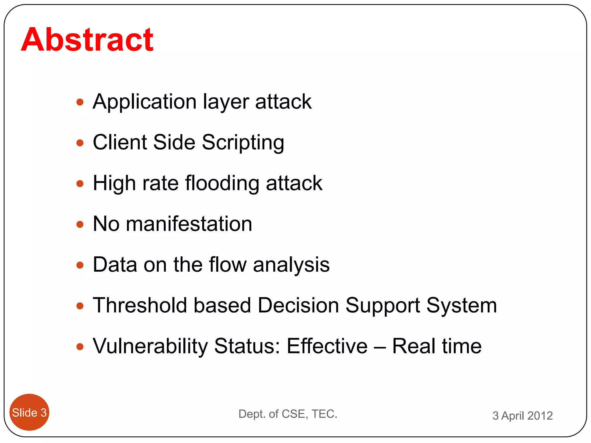 Abstract
           Application layer attack

           Client Side Scripting

           High rate flooding attack

           No manifestation

           Data on the flow analysis

           Threshold based Decision Support System

           Vulnerability Status: Effective – Real time


Slide 3                     Dept. of CSE, TEC.            3 April 2012
 