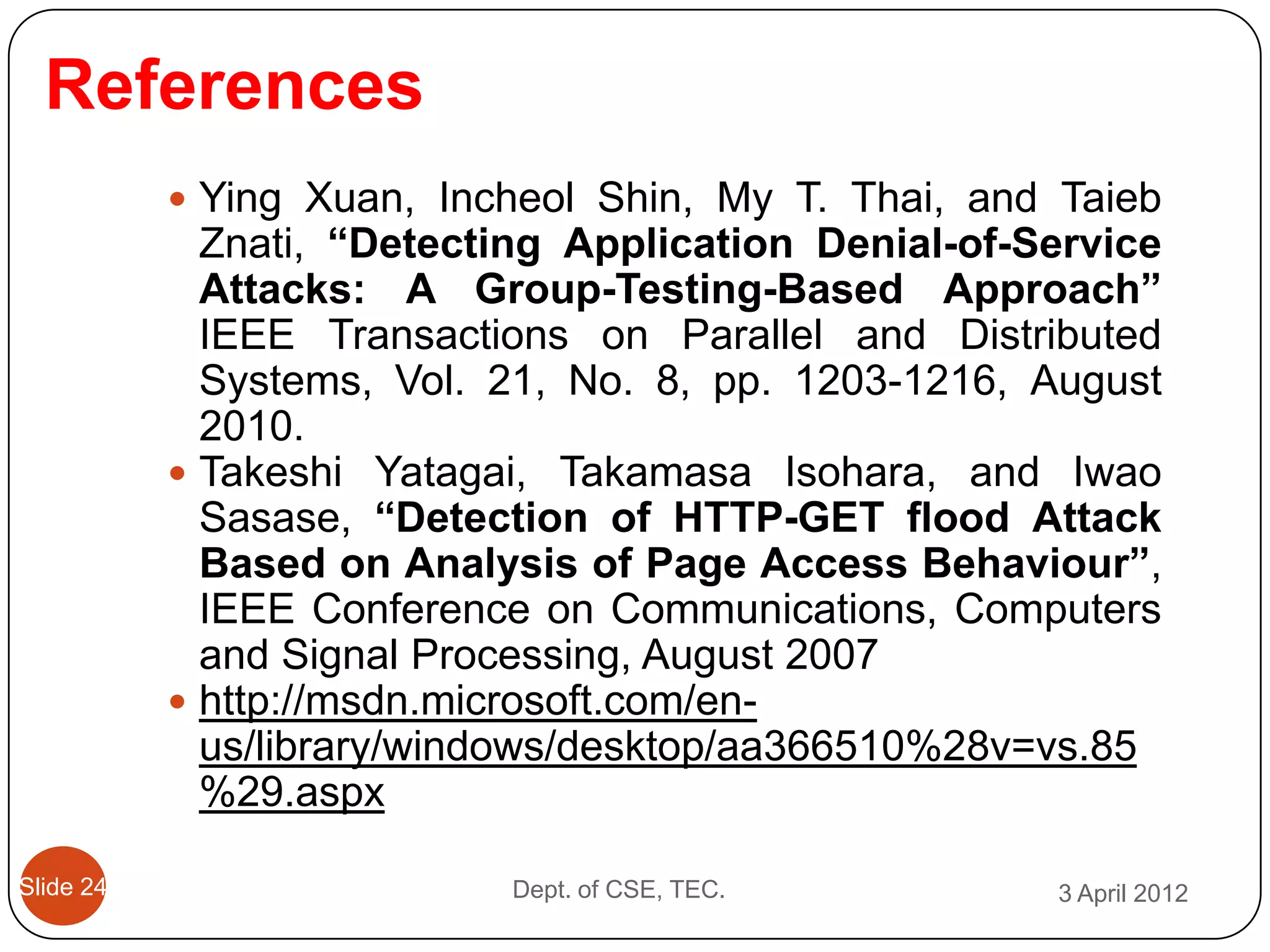 References
            Ying Xuan, Incheol Shin, My T. Thai, and Taieb
             Znati, “Detecting Application Denial-of-Service
             Attacks: A Group-Testing-Based Approach”
             IEEE Transactions on Parallel and Distributed
             Systems, Vol. 21, No. 8, pp. 1203-1216, August
             2010.
            Takeshi Yatagai, Takamasa Isohara, and Iwao
             Sasase, “Detection of HTTP-GET flood Attack
             Based on Analysis of Page Access Behaviour”,
             IEEE Conference on Communications, Computers
             and Signal Processing, August 2007
            http://msdn.microsoft.com/en-
             us/library/windows/desktop/aa366510%28v=vs.85
             %29.aspx

Slide 24                   Dept. of CSE, TEC.         3 April 2012
 