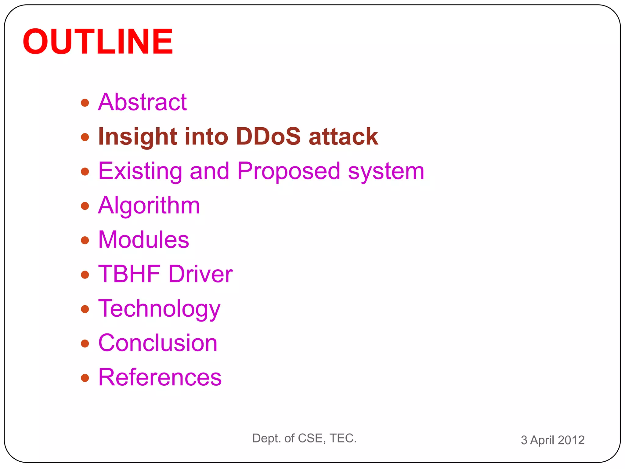 OUTLINE
   Abstract
   Insight into DDoS attack
   Existing and Proposed system
   Algorithm
   Modules
   TBHF Driver
   Technology
   Conclusion
   References

                  Dept. of CSE, TEC.   3 April 2012
 