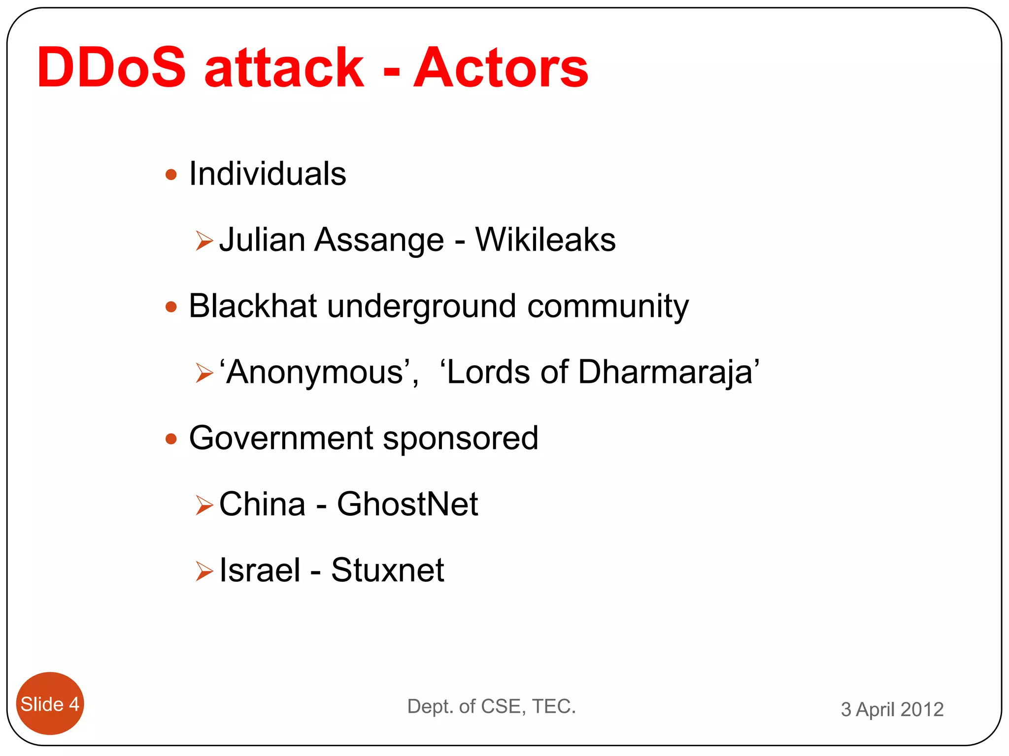 DDoS attack - Actors
           Individuals

             Julian Assange - Wikileaks

           Blackhat underground community

             ‘Anonymous’, ‘Lords of Dharmaraja’

           Government sponsored

             China - GhostNet

             Israel - Stuxnet



Slide 4                    Dept. of CSE, TEC.      3 April 2012
 
