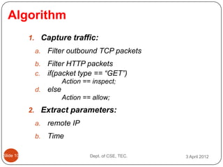 Algorithm
           1. Capture traffic:
            a.   Filter outbound TCP packets
            b.   Filter HTTP packets
            c.   if(packet type == “GET”)
                        Action == inspect;
            d.   else
                        Action == allow;
           2. Extract parameters:
            a.   remote IP
            b.   Time

ݺߣ 10                         Dept. of CSE, TEC.   3 April 2012
 