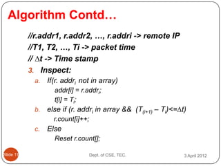Algorithm Contd…
           //r.addr1, r.addr2, …, r.addri -> remote IP
           //T1, T2, …, Ti -> packet time
           // ∆t -> Time stamp
           3. Inspect:
            a.   If(r. addri not in array)
                   addr[i] = r.addri;
                   t[i] = Ti;
            b.   else if (r. addri in array && (T(i+1) – Ti)<=∆t)
                   r.count[i]++;
            c.   Else
                   Reset r.count[];

ݺߣ 11                           Dept. of CSE, TEC.           3 April 2012
 