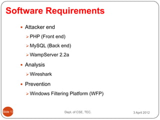 Software Requirements
            Attacker end

              PHP (Front end)

              MySQL (Back end)

              WampServer 2.2a

            Analysis

              Wireshark

            Prevention

              Windows Filtering Platform (WFP)



ݺߣ 13                     Dept. of CSE, TEC.   3 April 2012
 