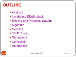 OUTLINE
           Abstract
           Insight into DDoS attack
           Existing and Proposed system
           Algorithm
           Modules
           TBHF Driver
           Technology
           Conclusion
           References

ݺߣ 2                   Dept. of CSE, TEC.   3 April 2012
 