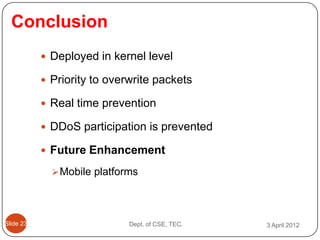 Conclusion
            Deployed in kernel level

            Priority to overwrite packets

            Real time prevention

            DDoS participation is prevented

            Future Enhancement

              Mobile platforms




ݺߣ 23                     Dept. of CSE, TEC.   3 April 2012
 