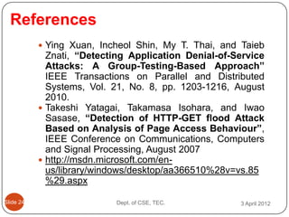 References
            Ying Xuan, Incheol Shin, My T. Thai, and Taieb
             Znati, “Detecting Application Denial-of-Service
             Attacks: A Group-Testing-Based Approach”
             IEEE Transactions on Parallel and Distributed
             Systems, Vol. 21, No. 8, pp. 1203-1216, August
             2010.
            Takeshi Yatagai, Takamasa Isohara, and Iwao
             Sasase, “Detection of HTTP-GET flood Attack
             Based on Analysis of Page Access Behaviour”,
             IEEE Conference on Communications, Computers
             and Signal Processing, August 2007
            http://msdn.microsoft.com/en-
             us/library/windows/desktop/aa366510%28v=vs.85
             %29.aspx

ݺߣ 24                   Dept. of CSE, TEC.         3 April 2012
 