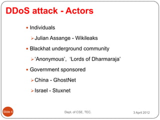 DDoS attack - Actors
           Individuals

             Julian Assange - Wikileaks

           Blackhat underground community

             ‘Anonymous’, ‘Lords of Dharmaraja’

           Government sponsored

             China - GhostNet

             Israel - Stuxnet



ݺߣ 4                    Dept. of CSE, TEC.      3 April 2012
 