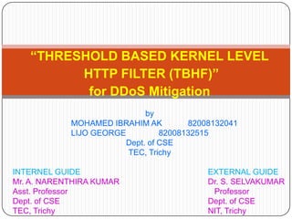 “THRESHOLD BASED KERNEL LEVEL
         HTTP FILTER (TBHF)”
          for DDoS Mitigation
                             by
            MOHAMED IBRAHIM AK         82008132041
            LIJO GEORGE          82008132515
                        Dept. of CSE
                        TEC, Trichy

INTERNEL GUIDE                             EXTERNAL GUIDE
Mr. A. NARENTHIRA KUMAR                    Dr. S. SELVAKUMAR
Asst. Professor                             Professor
Dept. of CSE                               Dept. of CSE
TEC, Trichy                                NIT, Trichy
 