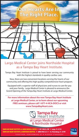 Our Hearts Are In
                      The Right Place.




   Largo Medical Center joins Northside Hospital
          as a Tampa Bay Heart Institute.
   Tampa Bay Heart Institute is proud to have been serving our community
              with the highest standards in quality cardiac care.
        Now, there are two convenient locations serving the hearts of our
     community and offering this high quality comprehensive heart program.
      Equipped with a superior staff of physicians and nurses to care for you
        and your family, Largo Medical Center is pleased to announce the
     Grand Opening of the Tampa Bay Heart Institute at Largo Medical Center.


       For more information about the new Tampa Bay Heart Institute
          at Largo Medical Center, or to learn about our upcoming
            FREE seminars, please call 1-877-4-HCA-DOCS or visit
                        www.TampaBayHeart.com.




TAMPA BAY HEART INSTITUTE at LARGO MEDICAL CENTER n 201 14th St. SW n Largo, FL 33770
TAMPA BAY HEART INSTITUTE at NORTHSIDE HOSPITAL n 6000 49th St. N n St. Petersburg, FL 33709
                  TO G E T H E R , P E R F O R M I N G AT A H I G H E R S TA N DA R D   SM
 