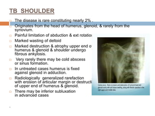 TB SHOULDER
 The disease is rare constituting nearly 2% .
 Originates from the head of humerus, glenoid, & rarely from the
synovium.
 Painful limitation of abduction & ext rotation occur early.
 Marked wasting of deltoid
 Marked destruction & atrophy upper end of
humerus & glenoid & shoulder undergo
fibrous ankylosis.
 Very rarely there may be cold abscess
or sinus formation.
 In untreated cases humerus is fixed
against glenoid in adduction.
 Radiologically generalized rarefaction
with erosion of articular margin or destruction
of upper end of humerus & glenoid.
 There may be inferior subluxation
in advanced cases
.
 