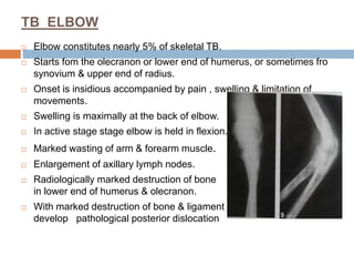 TB ELBOW
 Elbow constitutes nearly 5% of skeletal TB.
 Starts fom the olecranon or lower end of humerus, or sometimes fro
synovium & upper end of radius.
 Onset is insidious accompanied by pain , swelling & limitation of
movements.
 Swelling is maximally at the back of elbow.
 In active stage stage elbow is held in flexion.
 Marked wasting of arm & forearm muscle.
 Enlargement of axillary lymph nodes.
 Radiologically marked destruction of bone
in lower end of humerus & olecranon.
 With marked destruction of bone & ligament
develop pathological posterior dislocation
 