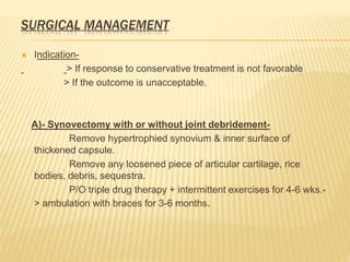 SURGICAL MANAGEMENT
 Indication-
> If response to conservative treatment is not favorable
> If the outcome is unacceptable.
A)- Synovectomy with or without joint debridement-
Remove hypertrophied synovium & inner surface of
thickened capsule.
Remove any loosened piece of articular cartilage, rice
bodies, debris, sequestra.
P/O triple drug therapy + intermittent exercises for 4-6 wks.-
> ambulation with braces for 3-6 months.
 