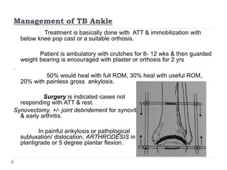 Management of TB Ankle
Treatment is basically done with ATT & immobilization with
below knee pop cast or a suitable orthosis.
Patient is ambulatory with crutches for 8- 12 wks & then guarded
weight bearing is encouraged with plaster or orthosis for 2 yrs
.
50% would heal with full ROM, 30% heal with useful ROM,
20% with painless gross ankylosis.
Surgery is indicated cases not
responding with ATT & rest.
Synovectomy, +/- joint debridement for synovitis
& early arthritis.
In painful ankylosis or pathological
subluxation/ dislocation, ARTHRODESIS in
plantigrade or 5 degree plantar flexion.
 