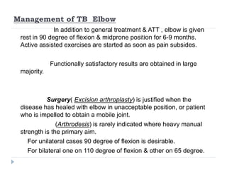 Management of TB Elbow
In addition to general treatment & ATT , elbow is given
rest in 90 degree of flexion & midprone position for 6-9 months.
Active assisted exercises are started as soon as pain subsides.
Functionally satisfactory results are obtained in large
majority.
Surgery( Excision arthroplasty) is justified when the
disease has healed with elbow in unacceptable position, or patient
who is impelled to obtain a mobile joint.
(Arthrodesis) is rarely indicated where heavy manual
strength is the primary aim.
For unilateral cases 90 degree of flexion is desirable.
For bilateral one on 110 degree of flexion & other on 65 degree.
 