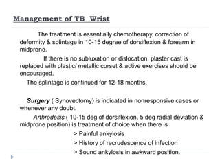 Management of TB Wrist
The treatment is essentially chemotherapy, correction of
deformity & splintage in 10-15 degree of dorsiflexion & forearm in
midprone.
If there is no subluxation or dislocation, plaster cast is
replaced with plastic/ metallic corset & active exercises should be
encouraged.
The splintage is continued for 12-18 months.
Surgery ( Synovectomy) is indicated in nonresponsive cases or
whenever any doubt.
Arthrodesis ( 10-15 deg of dorsiflexion, 5 deg radial deviation &
midprone position) is treatment of choice when there is
> Painful ankylosis
> History of recrudescence of infection
> Sound ankylosis in awkward position.
 
