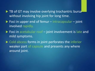  TB of GT may involve overlying trochantric bursa
without involving hip joint for long time.
 Foci in upper end of femur – intracapsular – joint
involved rapidly.
 Foci in acetabular roof – joint involvement is late and
mild symptoms.
 Cold abcess forms in joint perforates the inferior
weaker part of capsule and presents any where
around joint.
 