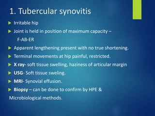 1. Tubercular synovitis
 Irritable hip
 Joint is held in position of maximum capacity –
F-AB-ER
 Apparent lengthening present with no true shortening.
 Terminal movements at hip painful, restricted.
 X ray- soft tissue swelling, haziness of articular margin
 USG- Soft tissue sweling.
 MRI- Synovial effusion.
 Biopsy – can be done to confirm by HPE &
Microbiological methods.
 