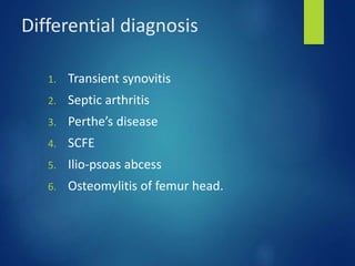 Differential diagnosis
1. Transient synovitis
2. Septic arthritis
3. Perthe’s disease
4. SCFE
5. Ilio-psoas abcess
6. Osteomylitis of femur head.
 