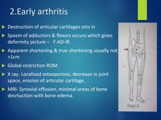 2.Early arthritis
 Destruction of articular cartilages sets in
 Spasm of adductors & flexors occurs which gives
deformity picture – F-AD-IR.
 Apparent shortening & true shortening usually not
>1cm
 Global restriction ROM.
 X ray- Localised osteoporosis, decrease in joint
space, erosion of articular cartilage.
 MRI- Synovial effusion, minimal areas of bone
desrtuction with bone edema.
 