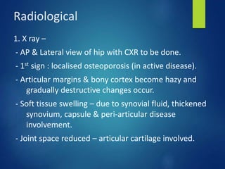 Radiological
1. X ray –
- AP & Lateral view of hip with CXR to be done.
- 1st sign : localised osteoporosis (in active disease).
- Articular margins & bony cortex become hazy and
gradually destructive changes occur.
- Soft tissue swelling – due to synovial fluid, thickened
synovium, capsule & peri-articular disease
involvement.
- Joint space reduced – articular cartilage involved.
 