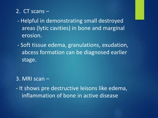 2. CT scans –
- Helpful in demonstrating small destroyed
areas (lytic cavities) in bone and marginal
erosion.
- Soft tissue edema, granulations, exudation,
abcess formation can be diagnosed earlier
stage.
3. MRI scan –
- It shows pre destructive leisons like edema,
inflammation of bone in active disease
 