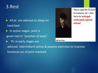 3.Rest
 All pt. are adviced to sleep on
hard bed.
 In active stages ,joint is
given rest in “position of ease”.
 Pt. in early stages are
adviced intermittent active & passive exercises to improve
funtional arc of joint involved.
 