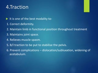 4.Traction
 It is one of the best modality to-
1. Correct deformity.
2. Maintain limb in functional position throughout treatment
3. Maintains joint space.
4. Relieves muscle spasm.
5. B/l traction to be put to stabilise the pelvis.
6. Prevent complications – dislocation/subluxation, widening of
acetabulum.
 