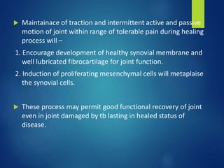  Maintainace of traction and intermittent active and passive
motion of joint within range of tolerable pain during healing
process will –
1. Encourage development of healthy synovial membrane and
well lubricated fibrocartilage for joint function.
2. Induction of proliferating mesenchymal cells will metaplaise
the synovial cells.
 These process may permit good functional recovery of joint
even in joint damaged by tb lasting in healed status of
disease.
 