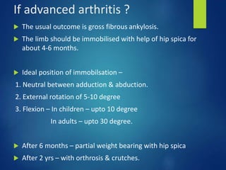 If advanced arthritis ?
 The usual outcome is gross fibrous ankylosis.
 The limb should be immobilised with help of hip spica for
about 4-6 months.
 Ideal position of immobilsation –
1. Neutral between adduction & abduction.
2. External rotation of 5-10 degree
3. Flexion – In children – upto 10 degree
In adults – upto 30 degree.
 After 6 months – partial weight bearing with hip spica
 After 2 yrs – with orthrosis & crutches.
 