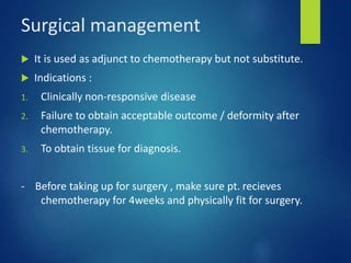 Surgical management
 It is used as adjunct to chemotherapy but not substitute.
 Indications :
1. Clinically non-responsive disease
2. Failure to obtain acceptable outcome / deformity after
chemotherapy.
3. To obtain tissue for diagnosis.
- Before taking up for surgery , make sure pt. recieves
chemotherapy for 4weeks and physically fit for surgery.
 