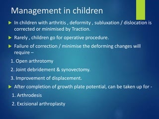 Management in children
 In children with arthritis , deformity , subluxation / dislocation is
corrected or minimised by Traction.
 Rarely , children go for operative procedure.
 Failure of correction / minimise the deforming changes will
require –
1. Open arthrotomy
2. Joint debridement & synovectomy.
3. Improvement of displacement.
 After completion of growth plate potential, can be taken up for -
1. Arthrodesis
2. Excisional arthroplasty
 