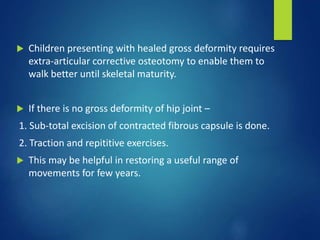  Children presenting with healed gross deformity requires
extra-articular corrective osteotomy to enable them to
walk better until skeletal maturity.
 If there is no gross deformity of hip joint –
1. Sub-total excision of contracted fibrous capsule is done.
2. Traction and repititive exercises.
 This may be helpful in restoring a useful range of
movements for few years.
 