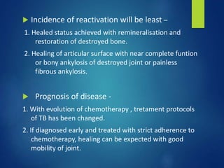  Incidence of reactivation will be least –
1. Healed status achieved with remineralisation and
restoration of destroyed bone.
2. Healing of articular surface with near complete funtion
or bony ankylosis of destroyed joint or painless
fibrous ankylosis.
 Prognosis of disease -
1. With evolution of chemotherapy , tretament protocols
of TB has been changed.
2. If diagnosed early and treated with strict adherence to
chemotherapy, healing can be expected with good
mobility of joint.
 