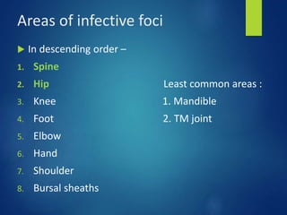 Areas of infective foci
 In descending order –
1. Spine
2. Hip Least common areas :
3. Knee 1. Mandible
4. Foot 2. TM joint
5. Elbow
6. Hand
7. Shoulder
8. Bursal sheaths
 