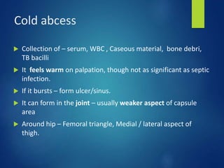 Cold abcess
 Collection of – serum, WBC , Caseous material, bone debri,
TB bacilli
 It feels warm on palpation, though not as significant as septic
infection.
 If it bursts – form ulcer/sinus.
 It can form in the joint – usually weaker aspect of capsule
area
 Around hip – Femoral triangle, Medial / lateral aspect of
thigh.
 